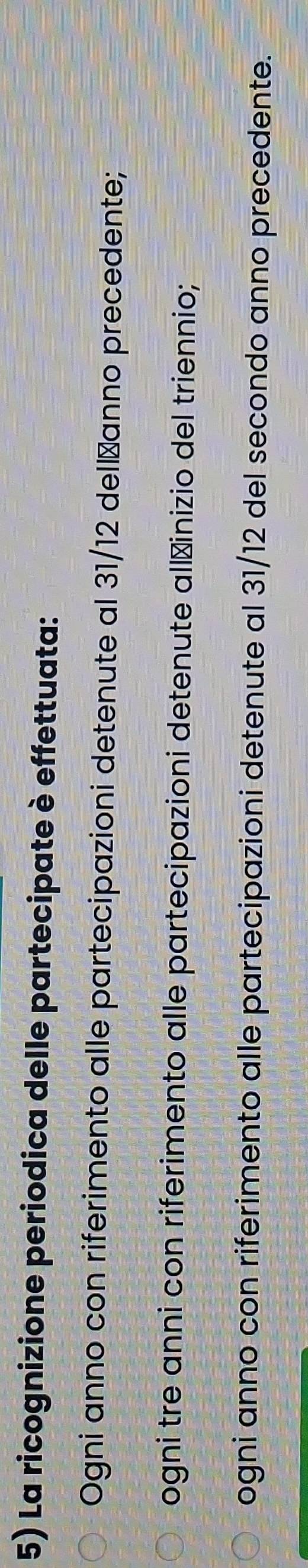 La ricognizione periodica delle partecipate è effettuata:
Ogni anno con riferimento alle partecipazioni detenute al 31/12 dellžanno precedente;
ogni tre anni con riferimento alle partecipazioni detenute all≌inizio del triennio;
ogni anno con riferimento alle partecipazioni detenute al 31/12 del secondo anno precedente.