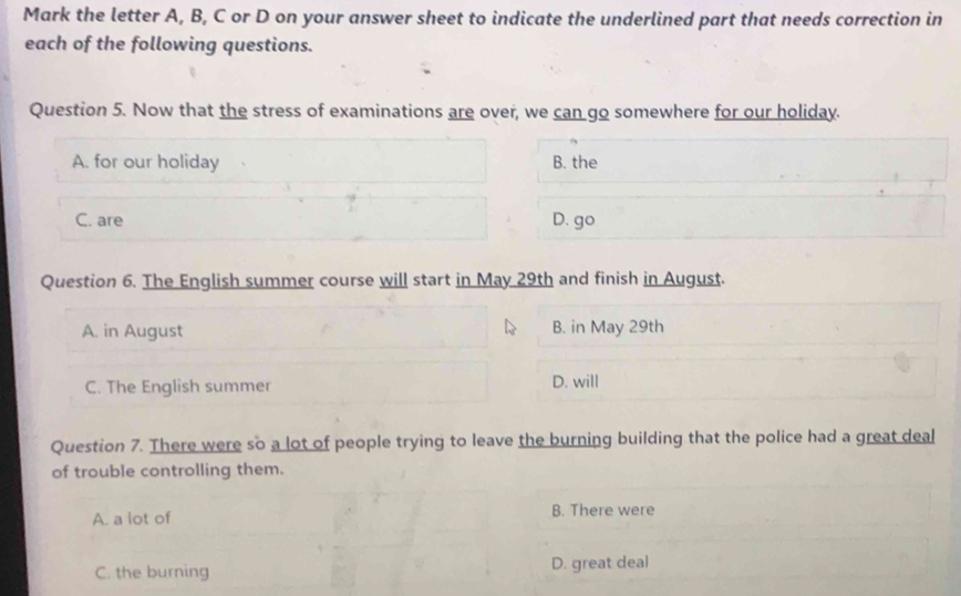 Mark the letter A, B, C or D on your answer sheet to indicate the underlined part that needs correction in
each of the following questions.
Question 5. Now that the stress of examinations are over, we can go somewhere for our holiday.
A. for our holiday B. the
C. are
D. go
Question 6. The English summer course will start in May 29th and finish in August.
A. in August B. in May 29th
C. The English summer D. will
Question 7. There were so a lot of people trying to leave the burning building that the police had a great deal
of trouble controlling them.
A. a lot of B. There were
C. the burning D. great deal