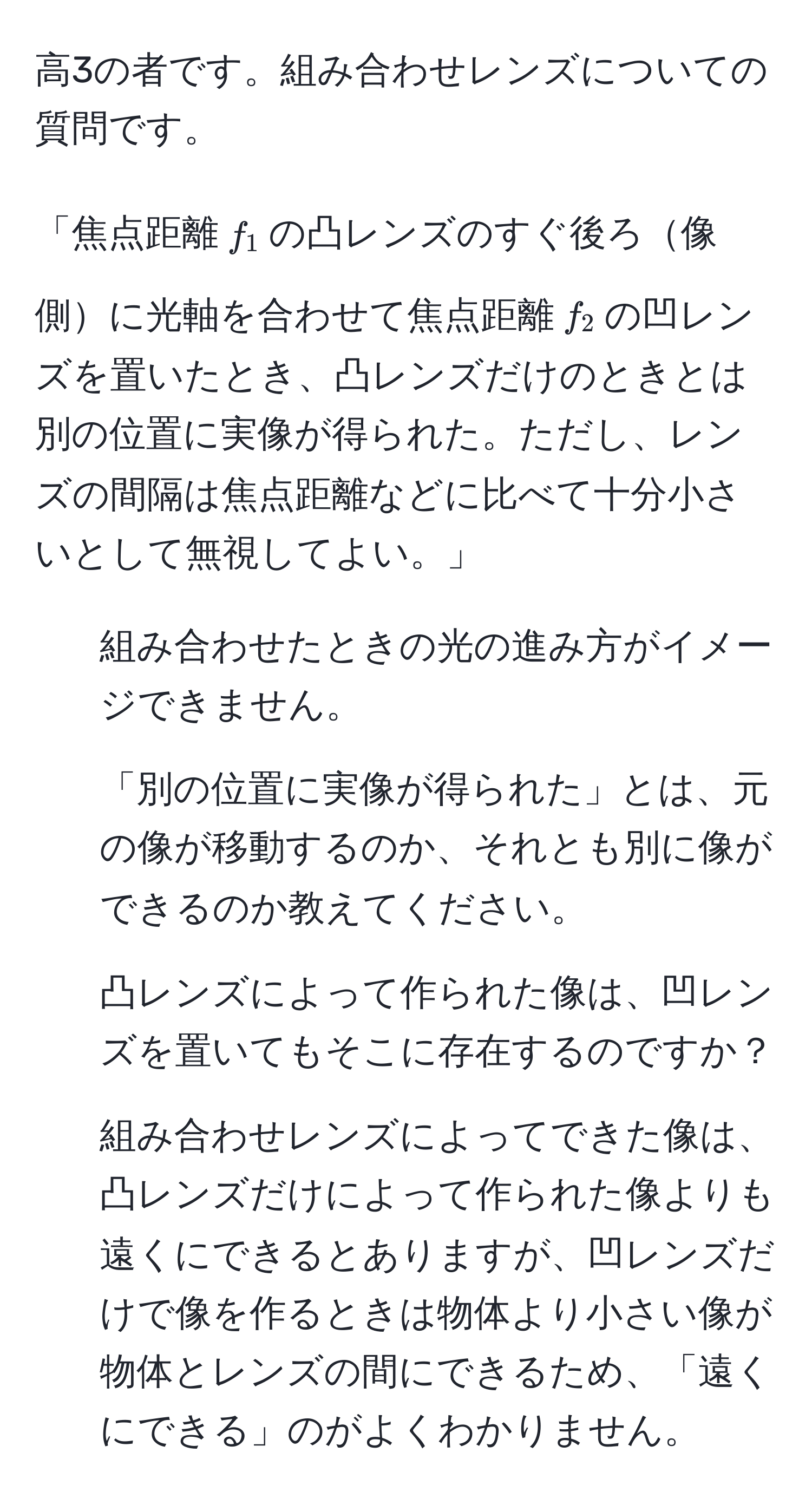 高3の者です。組み合わせレンズについての質問です。

「焦点距離$f_1$の凸レンズのすぐ後ろ像側に光軸を合わせて焦点距離$f_2$の凹レンズを置いたとき、凸レンズだけのときとは別の位置に実像が得られた。ただし、レンズの間隔は焦点距離などに比べて十分小さいとして無視してよい。」

1. 組み合わせたときの光の進み方がイメージできません。
2. 「別の位置に実像が得られた」とは、元の像が移動するのか、それとも別に像ができるのか教えてください。
3. 凸レンズによって作られた像は、凹レンズを置いてもそこに存在するのですか？
4. 組み合わせレンズによってできた像は、凸レンズだけによって作られた像よりも遠くにできるとありますが、凹レンズだけで像を作るときは物体より小さい像が物体とレンズの間にできるため、「遠くにできる」のがよくわかりません。