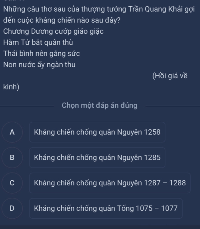 Những câu thơ sau của thượng tướng Trần Quang Khải gợi
đến cuộc kháng chiến nào sau đây?
Chương Dương cướp giáo giặc
Hàm Tử bắt quân thù
Thái bình nên gắng sức
Non nước ấy ngàn thu
(Hồi giá về
kinh)
Chọn một đáp án đúng
A Kháng chiến chống quân Nguyên 1258
B Kháng chiến chống quân Nguyên 1285
C Kháng chiến chống quân Nguyên 1287-1288
D Kháng chiến chống quân Tống 1075-1077