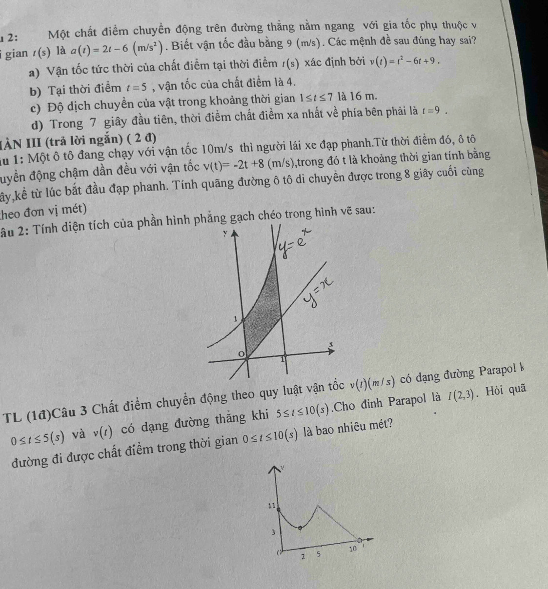 2: Một chất điểm chuyền động trên đường thắng nằm ngang với gia tốc phụ thuộc và
i gian t(s) là a(t)=2t-6(m/s^2). Biết vận tốc đầu bằng 9 (m/s). Các mệnh đề sau đúng hay sai?
a) Vận tốc tức thời của chất điểm tại thời điểm t(s ) xác định bởi v(t)=t^2-6t+9.
b) Tại thời điểm t=5 , vận tốc của chất điểm là 4.
c) Độ dịch chuyền của vật trong khoảng thời gian 1≤ t≤ 7 là 16 m.
d) Trong 7 giây đầu tiên, thời điểm chất điểm xa nhất về phía bên phải là t=9.
IÀN III (trả lời ngắn) ( 2 đ)
Au 1: Một ô tô đang chạy với vận tốc 10m/s thì người lái xe đạp phanh.Từ thời điểm đó, ô tô
đuyền động chậm dần đều với vận tốc v(t)=-2t+8 (m/s),trong đó t là khoảng thời gian tính bằng
tây,kể từ lúc bắt đầu đạp phanh. Tính quãng đường ô tô di chuyền được trong 8 giây cuối cùng
theo đơn vị mét)
2u 2: Tính diện tích của phần hìẳng gạch chéo trong hình vẽ sau:
I(2,3). Hỏi quã
TL (1đ)Câu 3 Chất điểm chuyển động theo quy luật vận v(t)(m/s) có dạng đường Parapol k
0≤ t≤ 5(s) và v(t) có dạng đường thắng khi 5≤ t≤ 10(s).Cho đỉnh Parapol là
đường đi được chất điểm trong thời gian 0≤ t≤ 10(s) là bao nhiêu mét?