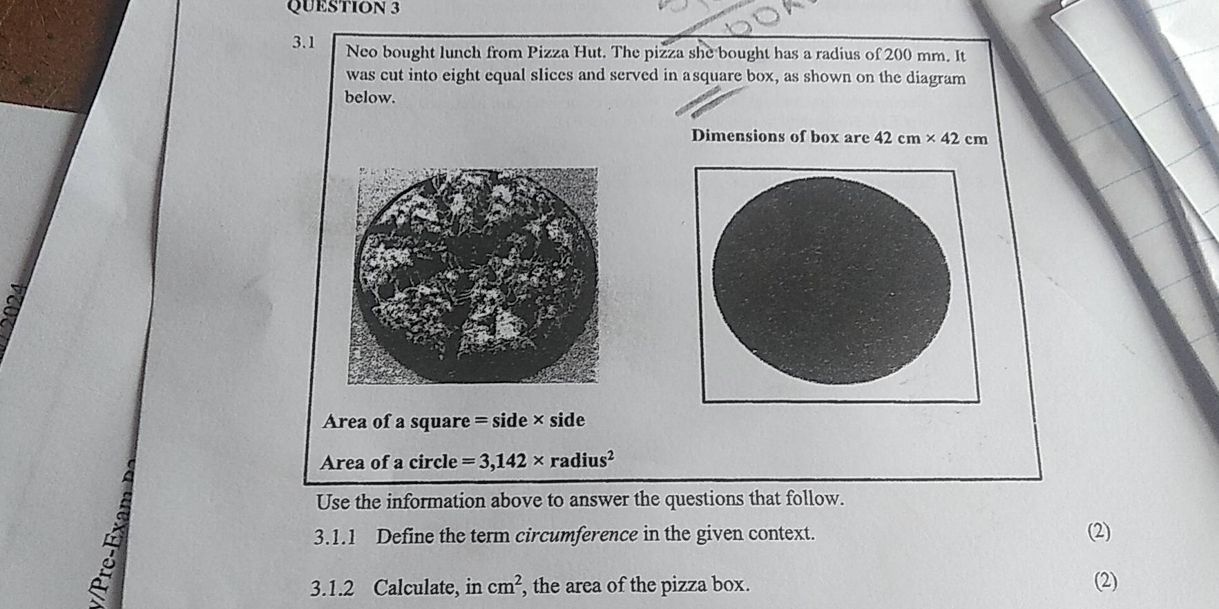 3.1 Neo bought lunch from Pizza Hut. The pizza she bought has a radius of 200 mm. It 
was cut into eight equal slices and served in asquare box, as shown on the diagram 
below. 
Dimensions of box are 42cm* 42cm
Area of a square = side × side 
Area of a circle =3,142* radius^2
A 
Use the information above to answer the questions that follow. 
3.1.1 Define the term circumference in the given context. (2) 
3.1.2 Calculate, in cm^2 , the area of the pizza box. (2)