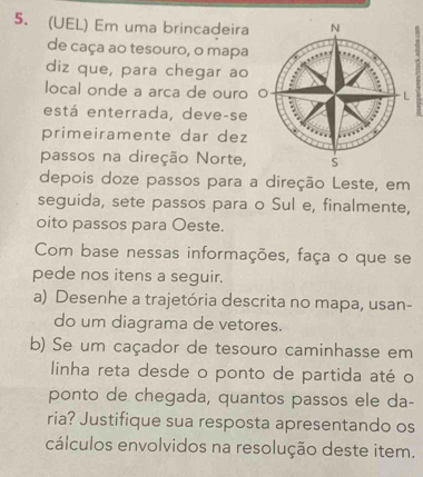 (UEL) Em uma brincadeira 
de caça ao tesouro, o mapa 
diz que, para chegar ao 
local onde a arca de ouro 
está enterrada, deve-se 
primeiramente dar dez 
passos na direção Norte, 
depois doze passos para a direção Leste, em 
seguida, sete passos para o Sul e, finalmente, 
oito passos para Oeste. 
Com base nessas informações, faça o que se 
pede nos itens a seguir. 
a) Desenhe a trajetória descrita no mapa, usan- 
do um diagrama de vetores. 
b) Se um caçador de tesouro caminhasse em 
linha reta desde o ponto de partida até o 
ponto de chegada, quantos passos ele da- 
ria? Justifique sua resposta apresentando os 
cálculos envolvidos na resolução deste item.