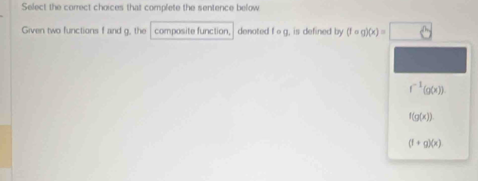 Select the correct choices that complete the sentence below
Given two functions f and g, the composite function, denoted f o g, is defined by (fcirc g)(x)=□
f^(-1)(g(x)).
f(g(x)).
(f+g)(x)