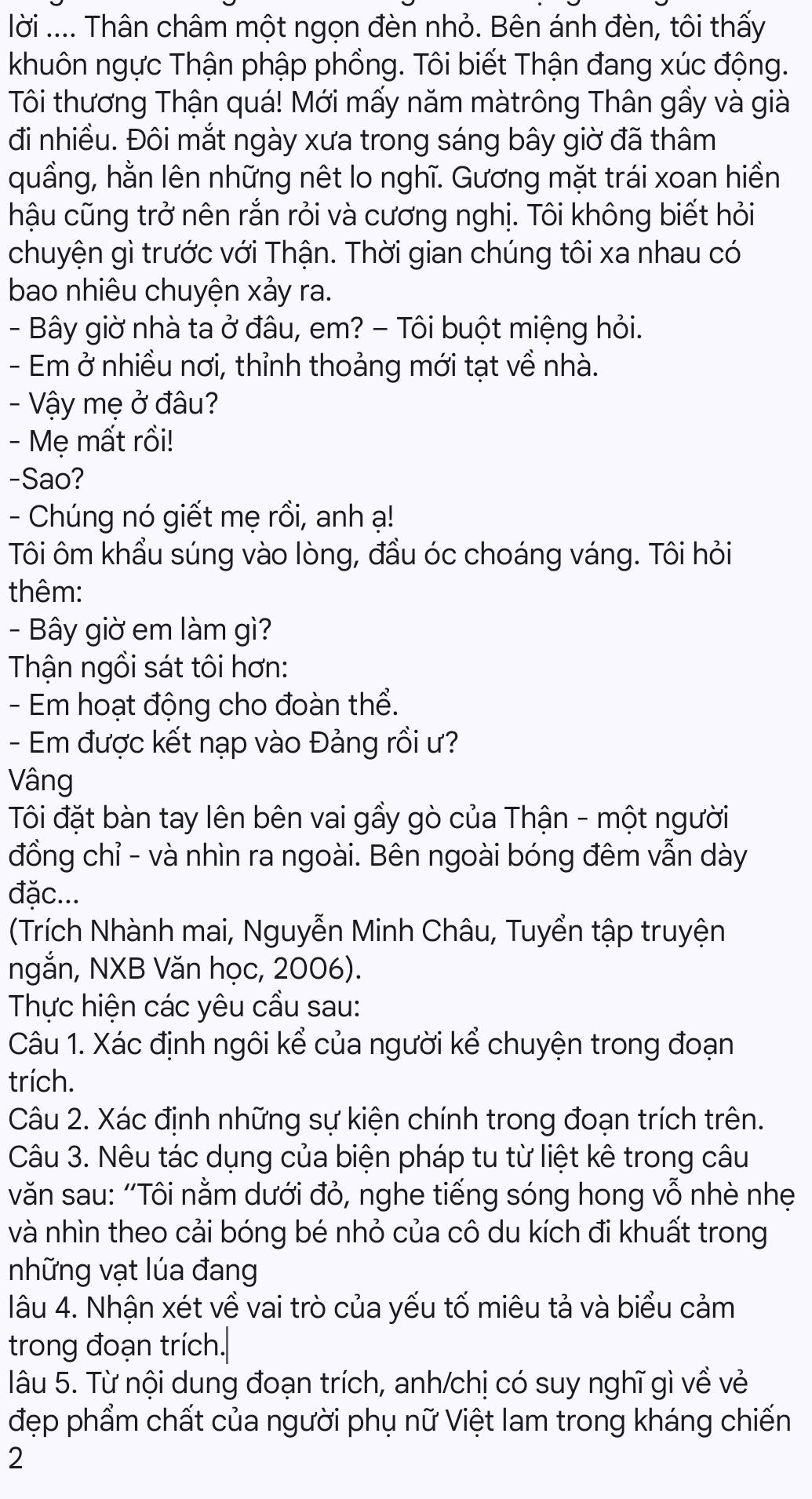 lời .... Thân châm một ngọn đèn nhỏ. Bên ánh đèn, tôi thấy
khuôn ngực Thận phập phồng. Tôi biết Thận đang xúc động.
Tôi thương Thận quá! Mới mấy năm màtrông Thân gầy và già
đi nhiều. Đôi mắt ngày xưa trong sáng bây giờ đã thâm
quầng, hằn lên những nêt lo nghĩ. Gương mặt trái xoan hiền
hậu cũng trở nên rắn rỏi và cương nghị. Tôi không biết hỏi
chuyện gì trước với Thận. Thời gian chúng tôi xa nhau có
bao nhiêu chuyện xảy ra.
- Bây giờ nhà ta ở đâu, em? - Tôi buột miệng hỏi.
- Em ở nhiều nơi, thỉnh thoảng mới tạt về nhà.
- Vậy mẹ ở đâu?
- Mẹ mất rồi!
-Sao?
- Chúng nó giết mẹ rồi, anh ạ!
Tôi ôm khẩu súng vào lòng, đầu óc choáng váng. Tôi hỏi
thêm:
- Bây giờ em làm gì?
Thận ngồi sát tôi hơn:
- Em hoạt động cho đoàn thể.
- Em được kết nạp vào Đảng rồi ư?
Vâng
Tôi đặt bàn tay lên bên vai gầy gò của Thận - một người
đồng chỉ - và nhìn ra ngoài. Bên ngoài bóng đêm vẫn dày
đặc...
(Trích Nhành mai, Nguyễn Minh Châu, Tuyển tập truyện
ngắn, NXB Văn học, 2006).
Thực hiện các yêu cầu sau:
Câu 1. Xác định ngôi kể của người kể chuyện trong đoạn
trích.
Câu 2. Xác định những sự kiện chính trong đoạn trích trên.
Câu 3. Nêu tác dụng của biện pháp tu từ liệt kê trong câu
văn sau: ''Tôi nằm dưới đỏ, nghe tiếng sóng hong vỗ nhè nhẹ
và nhìn theo cải bóng bé nhỏ của cô du kích đi khuất trong
những vạt lúa đang
lâu 4. Nhận xét về vai trò của yếu tố miêu tả và biểu cảm
trong đoạn trích.
lâu 5. Từ nội dung đoạn trích, anh/chị có suy nghĩ gì về vẻ
đẹp phẩm chất của người phụ nữ Việt lam trong kháng chiến
2