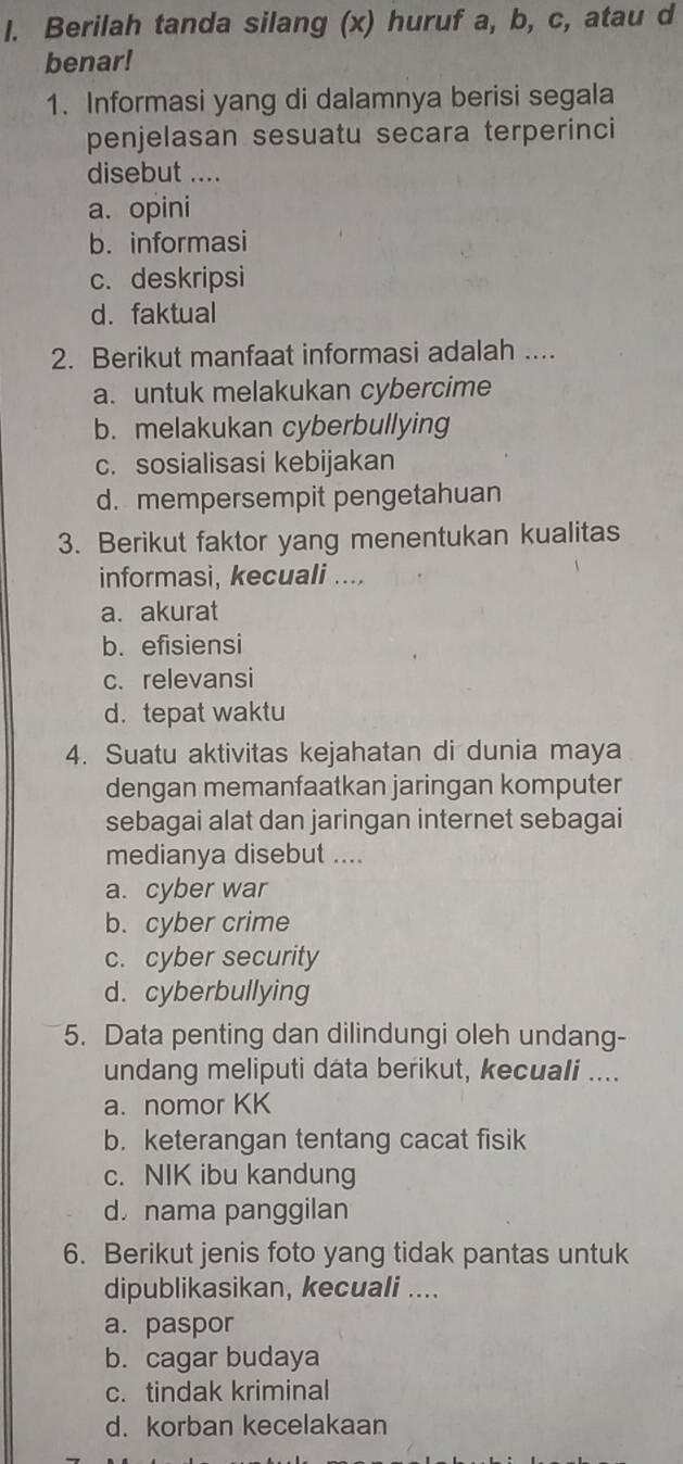 Berilah tanda silang (x) huruf a, b, c, atau d
benar!
1. Informasi yang di dalamnya berisi segala
penjelasan sesuatu secara terperinci
disebut ....
a. opini
b. informasi
c. deskripsi
d. faktual
2. Berikut manfaat informasi adalah ....
a. untuk melakukan cybercime
b. melakukan cyberbullying
c. sosialisasi kebijakan
d. mempersempit pengetahuan
3. Berikut faktor yang menentukan kualitas
informasi, kecuali ....
a. akurat
b.efisiensi
c. relevansi
d. tepat waktu
4. Suatu aktivitas kejahatan di dunia maya
dengan memanfaatkan jaringan komputer
sebagai alat dan jaringan internet sebagai
medianya disebut ....
a. cyber war
b. cyber crime
c. cyber security
d. cyberbullying
5. Data penting dan dilindungi oleh undang-
undang meliputi data berikut, kecuali ....
a. nomor KK
b. keterangan tentang cacat fisik
c. NIK ibu kandung
d nama panggilan
6. Berikut jenis foto yang tidak pantas untuk
dipublikasikan, kecuali ....
a. paspor
b. cagar budaya
c. tindak kriminal
d. korban kecelakaan