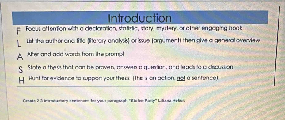 Introduction 
F Focus attention with a declaration, statistic, story, mystery, or other engaging hook 
List the author and title (literary analysis) or issue (argument) then give a general overview 
A Alter and add words from the prompt 
State a thesis that can be proven, answers a question, and leads to a discussion 
Hunt for evidence to support your thesis (This is an action, not a sentence) 
Create 2-3 Introductory sentences for your paragraph “Stolen Party" Liliana Heker: