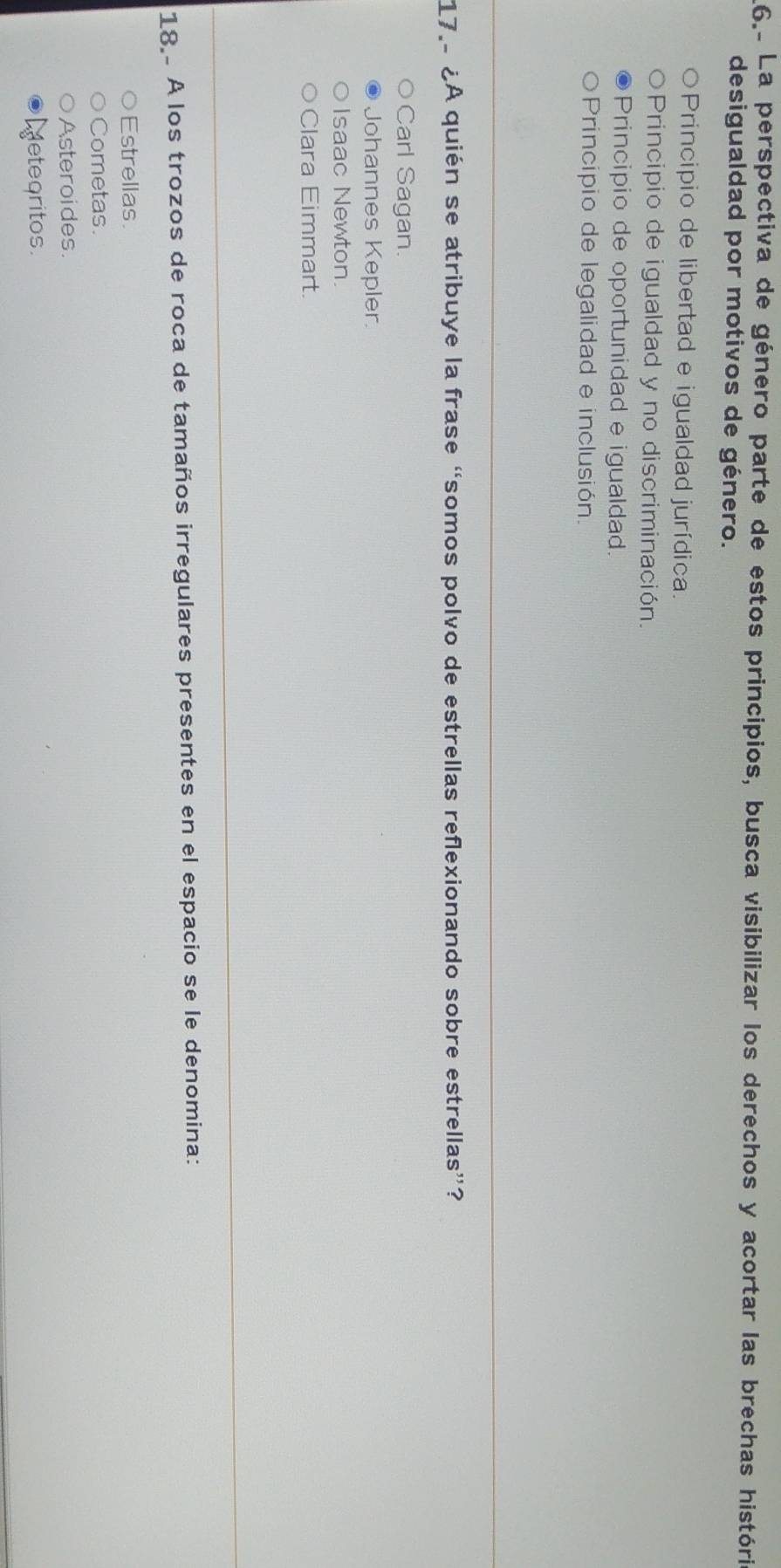 6.º La perspectiva de género parte de estos principios, busca visibilizar los derechos y acortar las brechas históri
desigualdad por motivos de género.
Principio de libertad e igualdad jurídica.
Principio de igualdad y no discriminación.
Principio de oportunidad e igualdad.
Principio de legalidad e inclusión.
17. ¿A quién se atribuye la frase “somos polvo de estrellas reflexionando sobre estrellas”?
Carl Sagan
Johannes Kepler
Isaac Newton.
Clara Eimmart.
18. A los trozos de roca de tamaños irregulares presentes en el espacio se le denomina:
Estrellas.
Cometas.
Asteroides.
etegritos.