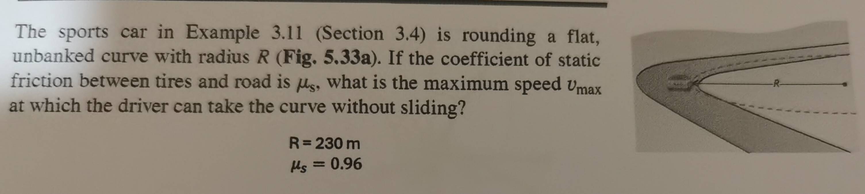 The sports car in Example 3.11 (Section 3.4) is rounding a flat, 
unbanked curve with radius R (Fig. 5.33a). If the coefficient of static 
friction between tires and road is μ₅, what is the maximum speed v m^2
at which the driver can take the curve without sliding?
R=230m
mu _s=0.96