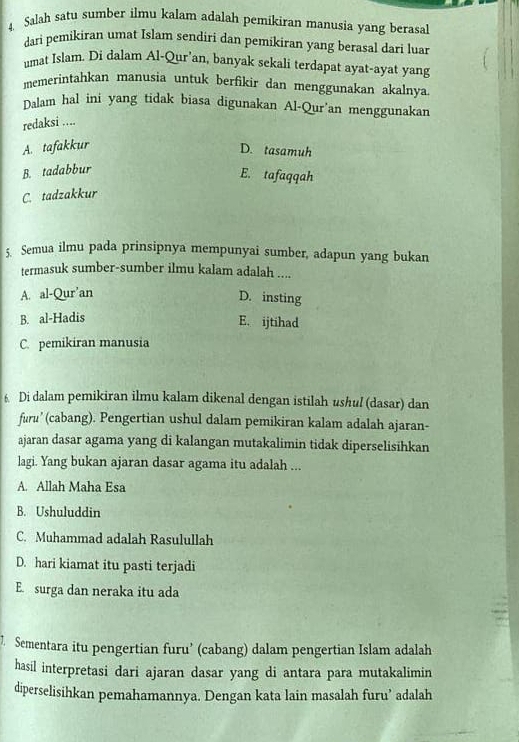 Salah satu sumber ilmu kalam adalah pemikiran manusia yang berasal
dari pemikiran umat Islam sendiri dan pemikiran yang berasal dari luar
umat Islam. Di dalam Al-Qur'an, banyak sekali terdapat ayat-ayat yang
memerintahkan manusia untuk berfikir dan menggunakan akalnya
Dalam hal ini yang tidak biasa digunakan Al-Qur’an menggunakan
redaksi ....
A. tafakkur
D. tasamuh
B. tadabbur
E. tafaqqah
C. tadzakkur
5 Semua ilmu pada prinsipnya mempunyai sumber, adapun yang bukan
termasuk sumber-sumber ilmu kalam adalah ....
A. al-Qur’an
D. insting
B. al-Hadis
E. ijtihad
C. pemikiran manusia
6 Di dalam pemikiran ilmu kalam dikenal dengan istilah ushul (dasar) dan
furu’ (cabang). Pengertian ushul dalam pemikiran kalam adalah ajaran-
ajaran dasar agama yang di kalangan mutakalimin tidak diperselisihkan
lagi. Yang bukan ajaran dasar agama itu adalah ...
A. Allah Maha Esa
B. Ushuluddin
C. Muhammad adalah Rasulullah
D. hari kiamat itu pasti terjadi
E. surga dan neraka itu ada
7. Sementara itu pengertian furu’ (cabang) dalam pengertian Islam adalah
hasil interpretasi dari ajaran dasar yang di antara para mutakalimin
diperselisihkan pemahamannya. Dengan kata lain masalah furu’ adalah