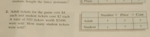 students bought the fancy pennants? Plain ? 
2. Adult tickets for the game cost $4
each and student tickets cost $2 each. 
A total of 920 tickets worth $2446
were sold. How many student tickets 
were sold?