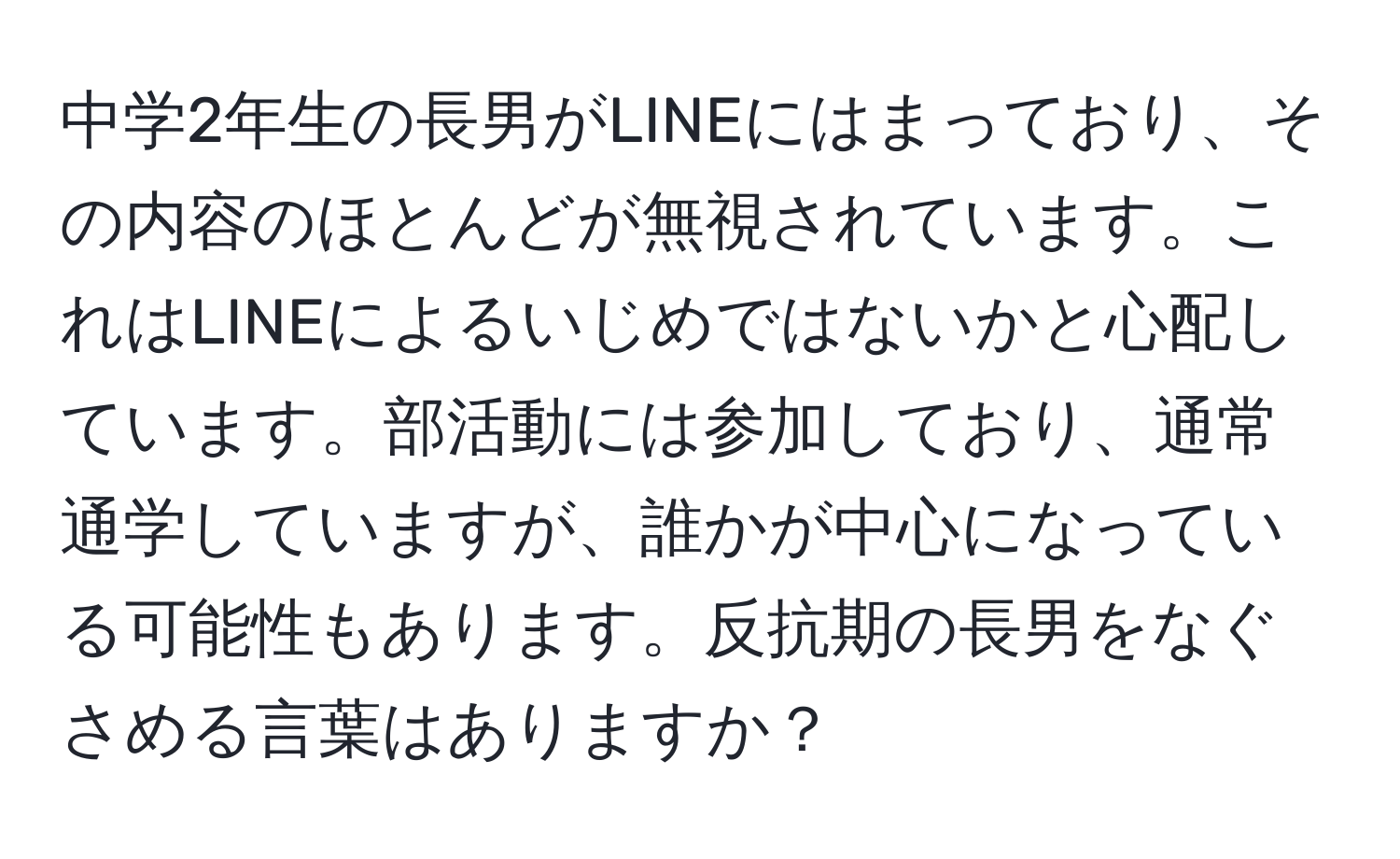 中学2年生の長男がLINEにはまっており、その内容のほとんどが無視されています。これはLINEによるいじめではないかと心配しています。部活動には参加しており、通常通学していますが、誰かが中心になっている可能性もあります。反抗期の長男をなぐさめる言葉はありますか？