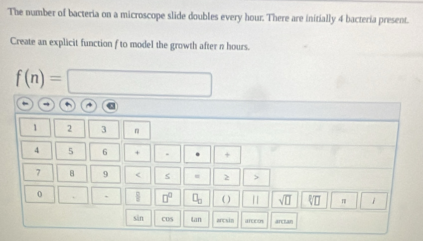 The number of bacteria on a microscope slide doubles every hour. There are initially 4 bacteria present. 
Create an explicit function f to model the growth after n hours.
f(n)= | □ 
1 2 3 n
4 5 6 + +
7 8 9 < = 2 
0 
`  □ /□    □^(□) □ _□  ( ) 11 sqrt(□ ) sqrt[□](□ ) π 1 
sin COS tan arcsin urccos arctan