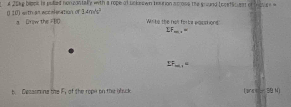 A 20kg block is pulled horizoritally with a rope of Unknown tension across the ground (coefficient of fnction =
0 10) with an acceleration of 3.4m/s^2
a Draw the FBD Write the net force equstions
sumlimits F_ns,z=
sumlimits F_ex,r=
b. Determing the F_1 of the rope on the black. (ansve- 99 N)