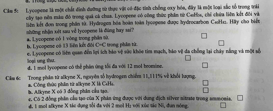 Trong thực tiên, et
Câu 5: Lycopene là một chất dinh dưỡng từ thực vật có đặc tính chống oxy hóa, đây là một loại sắc tố trong trái
cây tạo nên màu đỏ trong quả cà chua. Lycopene có công thức phân tử C4₀H₅₆, chỉ chứa liên kết đôi và
liên kết đơn trong phân tử. Hydrogen hóa hoàn toàn lycopene được hydrocarbon C4₀H₈2. Hãy cho biết
những nhận xét sau về lycopene là đúng hay sai?
a. Lycopene có 1 vòng trong phân tử.
b. Lycopene có 13 liên kết đôi C=C trong phân tử.
c. Lycopene có liên quan đến lợi ích bảo vệ sức khỏe tim mạch, bảo vệ da chống lại cháy nắng và một số
loại ung thư.
d. 1 mol lycopene có thể phản ứng tối đa với 12 mol bromine.
Câu 6: Trong phân tử alkyne X, nguyên tố hydrogen chiếm 11, 111% về khối lượng.
a. Công thức phân tử alkyne X là C₄H6.
b. Alkyne X có 3 đồng phân cấu tạo.
c. Có 2 đồng phân cấu tạo của X phản ứng được với dung dịch silver nitrate trong ammonia.
d. 1 mol alkyne X tác dụng tối đa với 2 mol H₂ với xúc tác Ni, đun nóng.