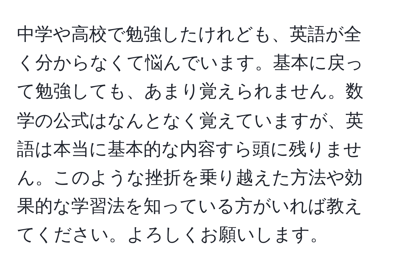 中学や高校で勉強したけれども、英語が全く分からなくて悩んでいます。基本に戻って勉強しても、あまり覚えられません。数学の公式はなんとなく覚えていますが、英語は本当に基本的な内容すら頭に残りません。このような挫折を乗り越えた方法や効果的な学習法を知っている方がいれば教えてください。よろしくお願いします。