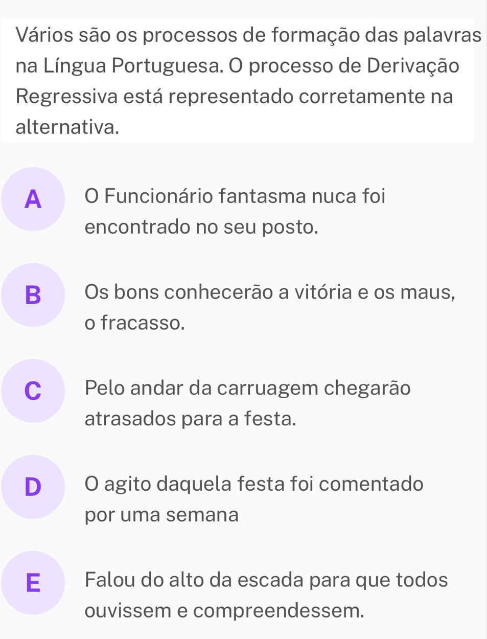 Vários são os processos de formação das palavras
na Língua Portuguesa. O processo de Derivação
Regressiva está representado corretamente na
alternativa.
A O Funcionário fantasma nuca foi
encontrado no seu posto.
B Os bons conhecerão a vitória e os maus,
o fracasso.
C Pelo andar da carruagem chegarão
atrasados para a festa.
D O agito daquela festa foi comentado
por uma semana
E Falou do alto da escada para que todos
ouvissem e compreendessem.