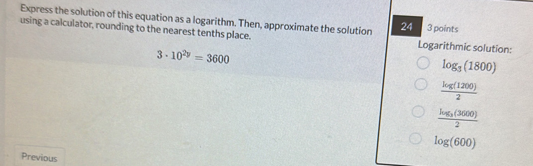 Express the solution of this equation as a logarithm. Then, approximate the solution 24 3 points 
using a calculator, rounding to the nearest tenths place. Logarithmic solution:
3· 10^(2y)=3600
log _3(1800)
 log (1200)/2 
frac log _3(3600)2
log (600)
Previous