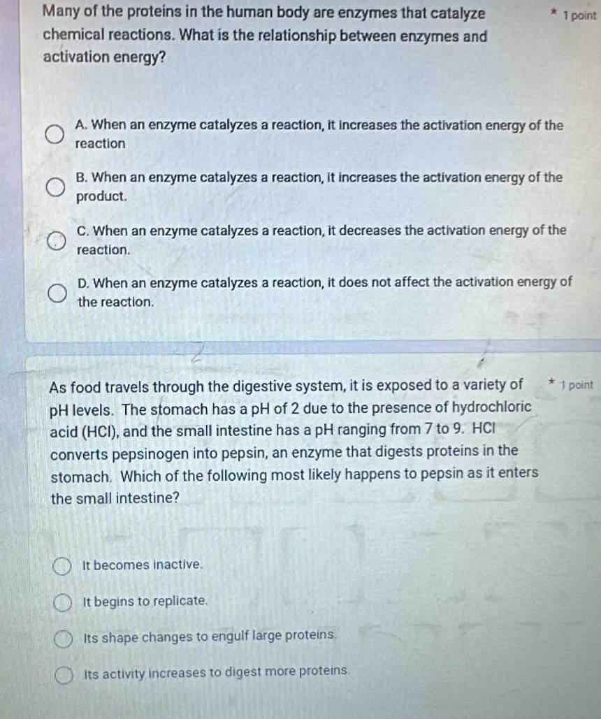 Many of the proteins in the human body are enzymes that catalyze 1 point
chemical reactions. What is the relationship between enzymes and
activation energy?
A. When an enzyme catalyzes a reaction, it increases the activation energy of the
reaction
B. When an enzyme catalyzes a reaction, it increases the activation energy of the
product.
C. When an enzyme catalyzes a reaction, it decreases the activation energy of the
reaction.
D. When an enzyme catalyzes a reaction, it does not affect the activation energy of
the reaction.
As food travels through the digestive system, it is exposed to a variety of * 1 point
pH levels. The stomach has a pH of 2 due to the presence of hydrochloric
acid (HCl), and the small intestine has a pH ranging from 7 to 9. HCl
converts pepsinogen into pepsin, an enzyme that digests proteins in the
stomach. Which of the following most likely happens to pepsin as it enters
the small intestine?
It becomes inactive.
It begins to replicate.
Its shape changes to engulf large proteins.
Its activity increases to digest more proteins.
