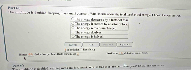 Part (e) 
The amplitude is doubled, keeping mass and k constant. What is true about the total mechanical energy? Choose the best answer. 
Submit Hint Feedback I give up! 
4 Submission(s) Remaining 
Hints: 0% deduction per hint. Hints remaining: 2 Feedback: _ 1% _ deduction per feedback. 
Part (f) 
The amplitude is doubled, keeping mass and k constant. What is true about the maximum speed? Choose the best answer.