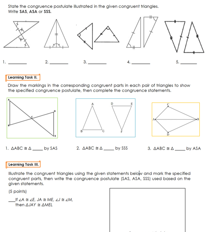 State the congruence postulate illustrated in the given congruent triangles.
Write SAS, ASA or SSS.
1.
2.
3.
4.
5.
Learning Task II.
Draw the markings in the corresponding congruent parts in each pair of triangles to show
the specified congruence postulate, then complete the congruence statements.
1. △ ABC≌ △ - _by SAS 2. Delta ABC≌ Delta Cby SSS 3. △ABC≌△ by ASA
Learning Task III.
Illustrate the congruent triangles using the given statements belolw and mark the specified
congruent parts, then write the congruence postulate (SAS, ASA, SSS) used based on the
given statements.
(5 points)
if ∠ A≌ ∠ E JA≌ ME ∠ J≌ ∠ M
then Delta JAY≌ △ MEL