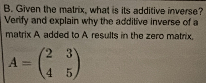 Given the matrix, what is its additive inverse? 
Verify and explain why the additive inverse of a 
matrix A added to A results in the zero matrix.
A=beginpmatrix 2&3 4&5endpmatrix