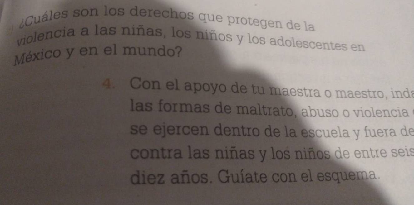 ¿Cuáles son los derechos que protegen de la 
violencia a las niñas, los niños y los adolescentes en 
México y en el mundo? 
4. Con el apoyo de tu maestra o maestro, inda 
las formas de maltrato, abuso o violencia 
se ejercen dentro de la escuela y fuera de 
contra las niñas y los niños de entre seis 
diez años. Guíate con el esquema.