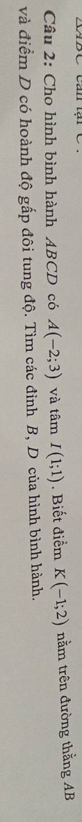 XABC Can lại C 
Câu 2: Cho hình bình hành ABCD có A(-2;3) và tamI(1;1). Biết điểm K(-1;2) nằm trên đường thằng AB
và điểm D có hoành độ gấp đôi tung độ. Tìm các đỉnh B, D của hình bình hành.