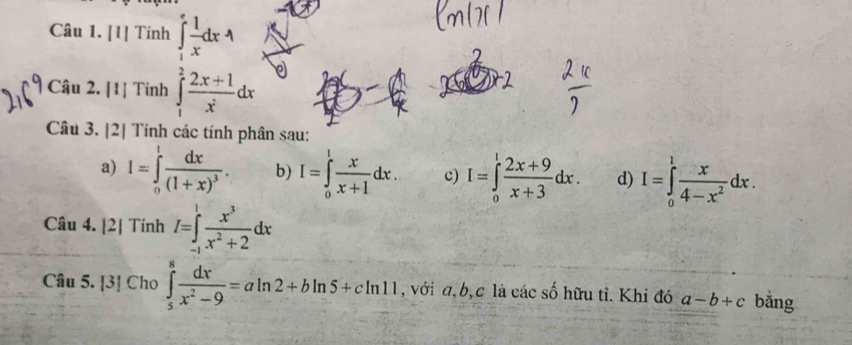 [1] Tính ∈tlimits _1^(efrac 1)xdx4
Cậu 2. [1] Tính ∈tlimits _1^(2frac 2x+1)x^2dx
Câu 3. [2] Tính các tính phân sau: 
a) I=∈tlimits _0^(1frac dx)(1+x)^3. b) I=∈tlimits _0^(1frac x)x+1dx. c) I=∈tlimits _0^(1frac 2x+9)x+3dx. d) I=∈tlimits _0^(1frac x)4-x^2dx. 
Câu 4. [2| Tính I=∈tlimits _(-1)^1 x^3/x^2+2 dx
Câu 5. |3| Cho ∈tlimits _5^(8frac dx)x^2-9=aln 2+bln 5+cln 11 , với a, b, c là các số hữu tỉ. Khỉ đó a-b+c bằng