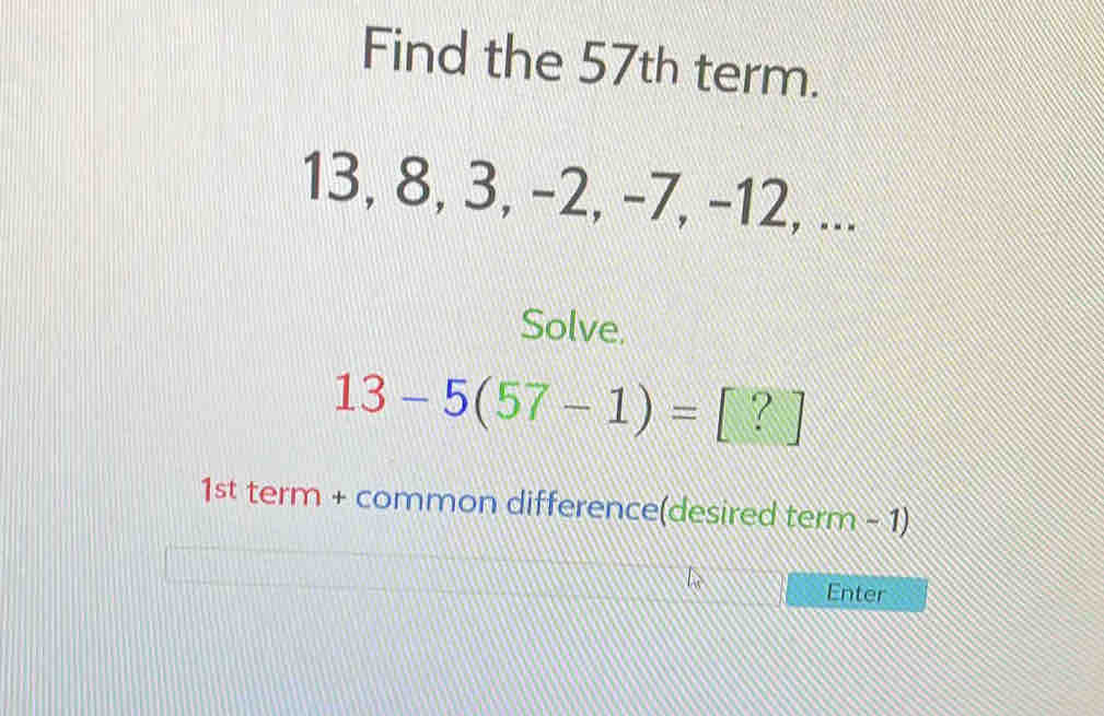 Find the 57th term.
13, 8, 3, −2, -7, -12, ... 
Solve.
13-5(57-1)=[?]
1st term + common difference(desired term - 1) 
Enter