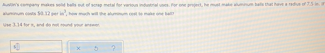 Austin's company makes solid balls out of scrap metal for various industrial uses. For one project, he must make aluminum balls that have a radius of 7.5 in. If 
aluminum costs $0.12 per in^3 , how much will the aluminum cost to make one ball? 
Use 3.14 for π, and do not round your answer. 
?