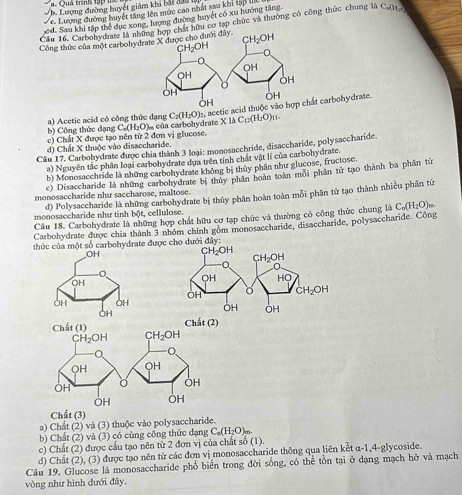 Quả trình tập tể
b. Lượng đường huyết giảm khi bắt đầu l
c. Lượng đường huyết tăng lên mức cao nhất sau khi tập lể
xd. Sau khi tập thể dục xong, lượng đường huyết có xu hướng tăng
Cầu 16. Carbohydrate là những hợp chất hữu cơ tạp chức và thường có công thức chung là C_1 (H₂0
Công thức của một carbohydr đây.
a) Acetic acid có công thức dạng C_2(H_2O)_2 , acetic acidất carbohydrate.
b) Công thức dạng C_n(H_2O) m của carbohydrate X là C_12(H_2O)_11.
c) Chất X được tạo nên từ 2 đơn vị glucose.
d) Chất X thuộc vào disaccharide.
Câu 17. Carbohydrate được chia thành 3 loại: monosacchride, disaccharide, polysaccharide.
a) Nguyên tắc phân loại carbohydrate dựa trên tính chất vật lí của carbohydrate.
b) Monosacchride là những carbohydrate không bị thủy phân như glucose, fructose.
c) Disaccharide là những carbohydrate bị thủy phân hoàn toàn mỗi phân tử tạo thành ba phân tử
d) Polysaccharide là những carbohydrate bị thủy phân hoàn toàn mỗi phân tử tạo thành nhiều phân tử
monosaccharide như saccharose, maltose.
monosaccharide như tinh bột, cellulose.
Câu 18. Carbohydrate là những hợp chất hữu cơ tạp chức và thường có công thức chung là C_n(H_2O)_m.
Carbohydrate được chia thành 3 nhóm chính gồm monosaccharide, disaccharide, polysaccharide. Công
thức của một số carbohydrate được cho dưới đây:
Chất (2)
Chất (3)
a) Chất (2) và (3) thuộc vào polysaccharide.
b) Chất (2) và (3) có cùng công thức dạng C_n(H_2O)_m.
c) Chất (2) được cấu tạo nên từ 2 đơn vị của chất số (1).
d) Chất (2), (3) được tạo nên từ các đơn vị monosaccharide thông qua liên kết α-1,4-glycoside.
Câu 19. Glucose là monosaccharide phổ biến trong đời sống, có thể tồn tại ở dạng mạch hở và mạch
vòng như hình dưới đây.