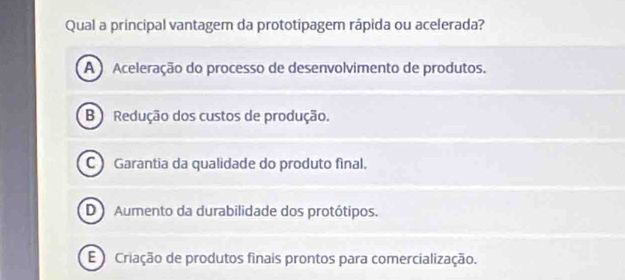 Qual a principal vantagem da prototipagem rápida ou acelerada?
A ) Aceleração do processo de desenvolvimento de produtos.
B ) Redução dos custos de produção.
C Garantia da qualidade do produto final.
D Aumento da durabilidade dos protótipos.
E Criação de produtos finais prontos para comercialização.