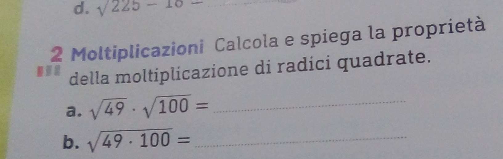 sqrt(225)-10= _ 
2 Moltiplicazioni Calcola e spiega la proprietà 
. 
della moltiplicazione di radici quadrate. 
a. sqrt(49)· sqrt(100)= _ 
b. sqrt(49· 100)= _