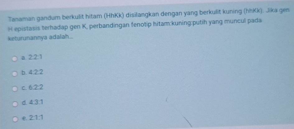 Tanaman gandum berkulit hitam (HhKk) disilangkan dengan yang berkulit kuning (hhKk). Jika gen
H epistasis terhadap gen K, perbandingan fenotip hitam:kuning:putih yang muncul pada
keturunannya adalah...
a. 2:2:1
b. 4:2:2
C. 6:2:2
d. 4:3:1
e. 2:1:1