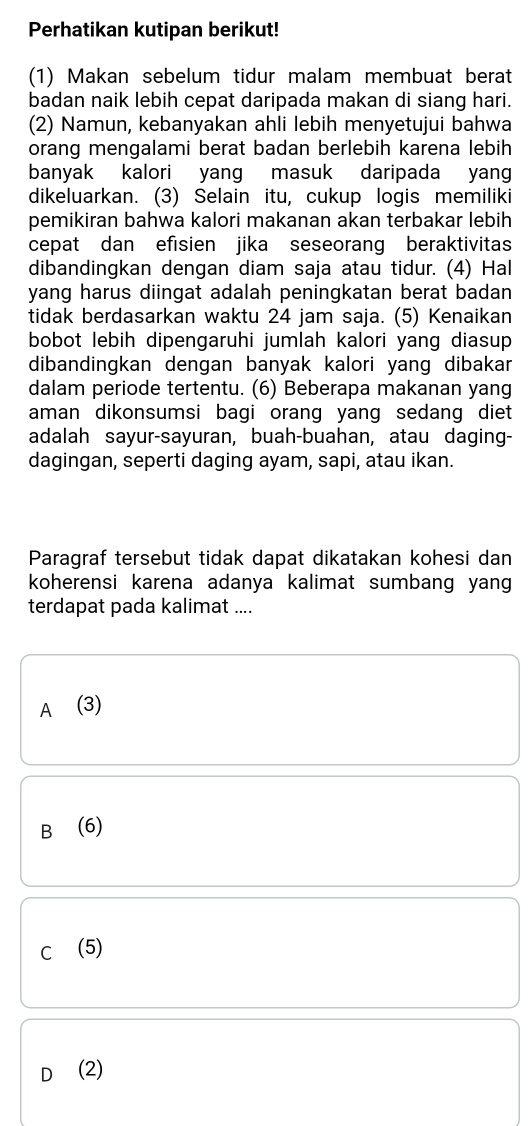 Perhatikan kutipan berikut!
(1) Makan sebelum tidur malam membuat berat
badan naik lebih cepat daripada makan di siang hari.
(2) Namun, kebanyakan ahli lebih menyetujui bahwa
orang mengalami berat badan berlebih karena lebih
banyak kalori yang masuk daripada yan
dikeluarkan. (3) Selain itu, cukup logis memiliki
pemikiran bahwa kalori makanan akan terbakar lebih
cepat dan efisien jika seseorang beraktivitas
dibandingkan dengan diam saja atau tidur. (4) Hal
yang harus diingat adalah peningkatan berat badan 
tidak berdasarkan waktu 24 jam saja. (5) Kenaikan
bobot lebih dipengaruhi jumlah kalori yang diasup 
dibandingkan dengan banyak kalori yang dibakar
dalam periode tertentu. (6) Beberapa makanan yang
aman dikonsumsi bagi orang yang sedang diet 
adalah sayur-sayuran, buah-buahan, atau daging-
dagingan, seperti daging ayam, sapi, atau ikan.
Paragraf tersebut tidak dapat dikatakan kohesi dan
koherensi karena adanya kalimat sumbang yan 
terdapat pada kalimat ....
A (3)
B⊆(6)
C (5)
D (2)