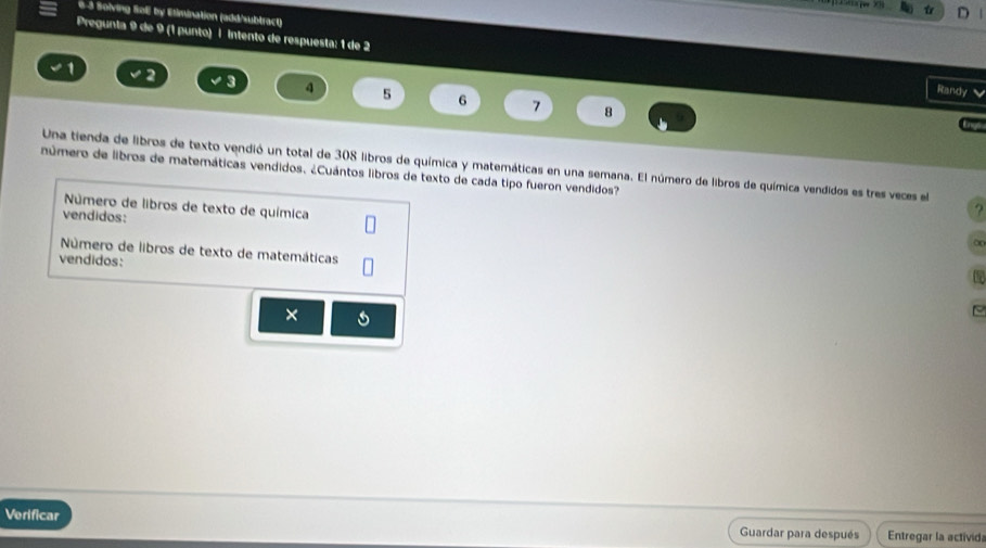 e-3 Solving Sol) by Etimination (add/subtract) 

Pregunta 9 de 9 (1 punto) | intento de respuesta: 1 de 2
a 
Randy
4 5 6 7 8
Enyó 
número de libros de matemáticas vendidos. ¿Cuántos libros de texto de cada tipo fueron vendidos? Una tienda de libros de texto vendió un total de 308 libros de química y matemáticas en una semana. El número de libros de química vendidos es tres veces el 
Número de libros de texto de química 
vendidos: 
2 
o 
Número de libros de texto de matemáticas 
vendidos: 
× 
Verificar Guardar para después Entregar la activida