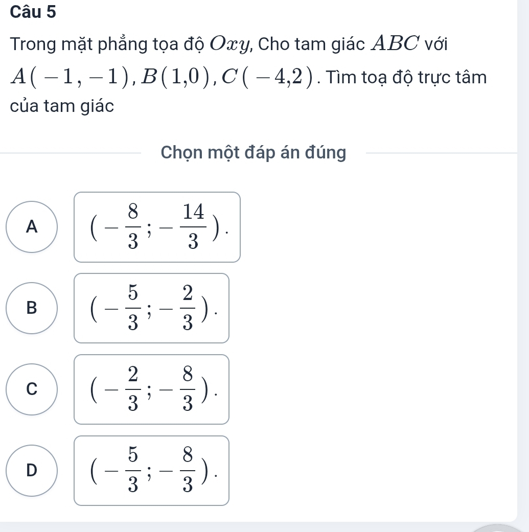 Trong mặt phẳng tọa độ Oxy, Cho tam giác ABC với
A(-1,-1), B(1,0), C(-4,2). Tìm toạ độ trực tâm
của tam giác
Chọn một đáp án đúng
A (- 8/3 ;- 14/3 ).
B (- 5/3 ;- 2/3 ).
C (- 2/3 ;- 8/3 ).
D (- 5/3 ;- 8/3 ).