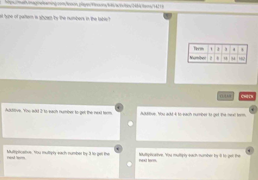 at type of pattern is shown by the numbers in the table ?
CLEAR CHECK
Additive. You add 2 to each number to get the next term. Additive. You add 4 to each number to get the next term.
Multiplicative. You multiply each number by 3 to get the Multiplicative. You multiply each number by 6 to get the
next term. next term.