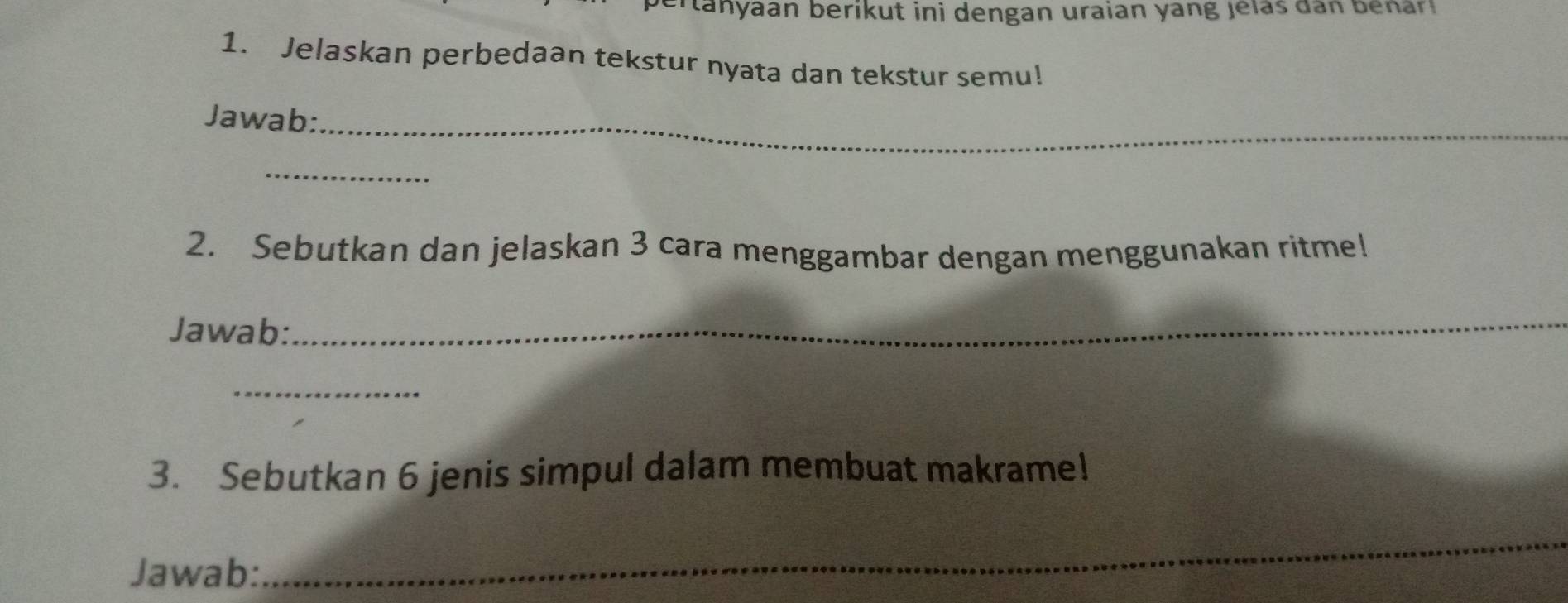 er tanyaan berikut ini dengan uraian yang jelas dan benar 
1. Jelaskan perbedaan tekstur nyata dan tekstur semu! 
Jawab:_ 
_ 
2. Sebutkan dan jelaskan 3 cara menggambar dengan menggunakan ritme! 
Jawab: 
_ 
_ 
3. Sebutkan 6 jenis simpul dalam membuat makrame! 
Jawab: 
_