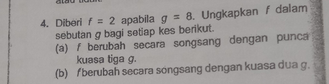 Diberi f=2 apabila g=8. Ungkapkan f dalam 
sebutan g bagi setiap kes berikut. 
(a) f berubah secara songsang dengan punca 
kuasa tiga g. 
(b) f berubah secara söngsang dengan kuasa dua g.