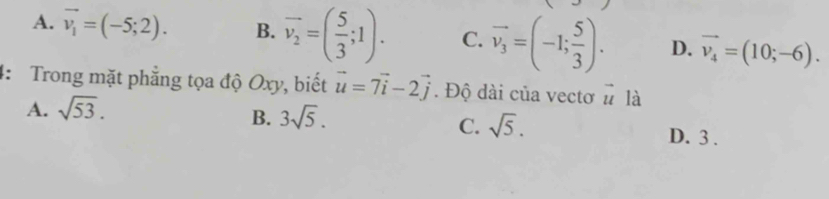 A. vector v_1=(-5;2). B. vector v_2=( 5/3 ;1). C. vector v_3=(-1; 5/3 ). D. vector v_4=(10;-6). 
4: Trong mặt phẳng tọa độ Oxy, biết vector u=7vector i-2vector j. Độ dài của vectơ □ 7 là
A. sqrt(53).
B. 3sqrt(5).
C. sqrt(5). D. 3.