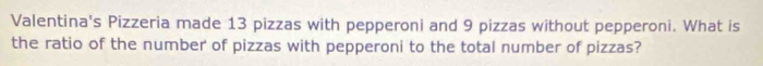 Valentina's Pizzeria made 13 pizzas with pepperoni and 9 pizzas without pepperoni. What is 
the ratio of the number of pizzas with pepperoni to the total number of pizzas?