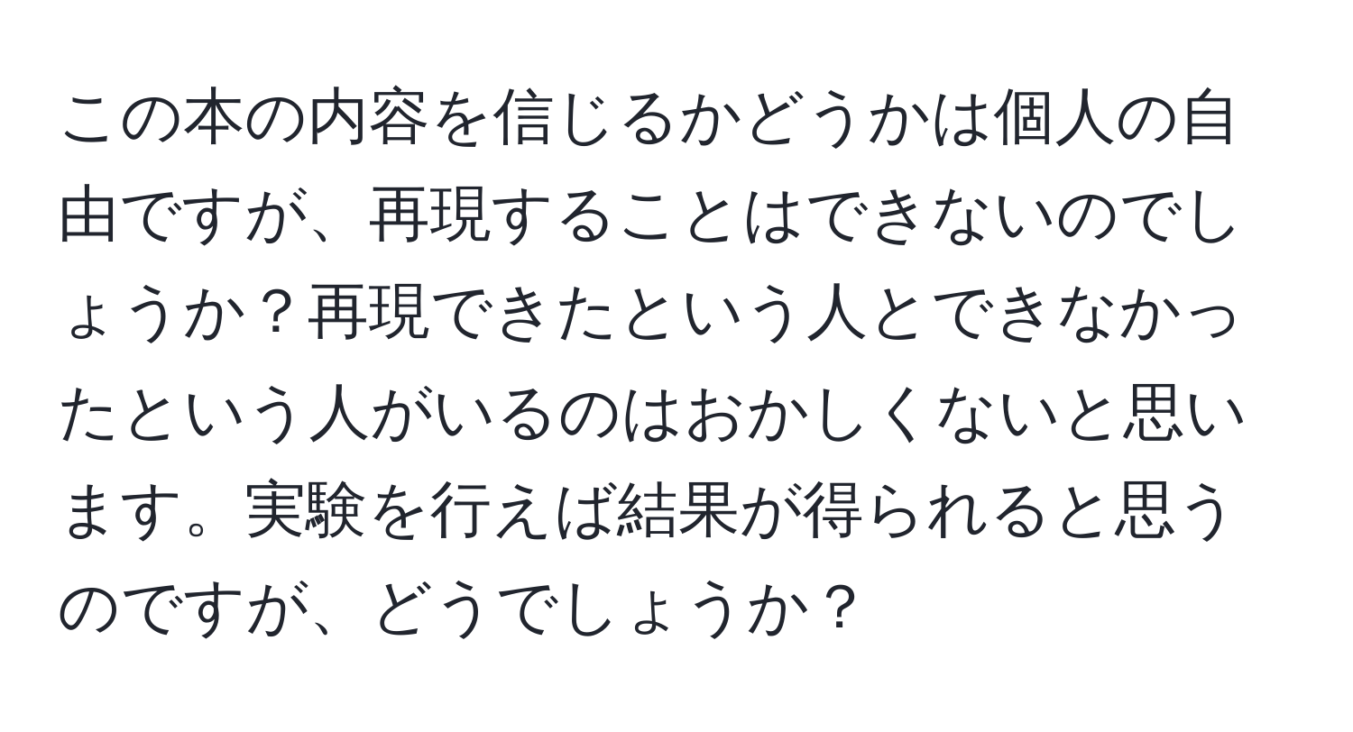 この本の内容を信じるかどうかは個人の自由ですが、再現することはできないのでしょうか？再現できたという人とできなかったという人がいるのはおかしくないと思います。実験を行えば結果が得られると思うのですが、どうでしょうか？