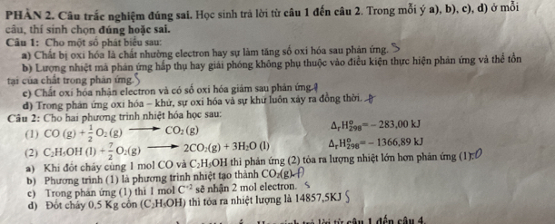 PHÀN 2. Câu trắc nghiệm đúng sai. Học sinh trả lời từ câu 1 đến câu 2. Trong mỗi ý a), b), c), d) ở mỗi
câu, thí sinh chọn đúng hoặc sai.
Câu 1: Cho một số phát biểu sau:
a) Chất bị oxi hóa là chất nhường electron hay sự làm tăng số oxi hóa sau phản ứng.
b) Lượng nhiệt mã phản ứng hấp thụ hay giải phóng không phụ thuộc vào điều kiện thực hiện phản ứng và thể tồn
tại của chất trong phản ứng
c) Chất oxi hóa nhận electron và có số oxi hóa giám sau phản ứng ệ
d) Trong phán ứng oxi hóa - khứ, sự oxi hóa vả sự khữ luôn xảy ra đồng thời. .
Câu 2: Cho hai phương trình nhiệt hóa học sau:
(1) CO(g)+ 1/2 O_2(g)to CO_2(g)
△ _rH_(298)^o=-283,00kJ
△ _rH_(298)^o=-1366,89kJ
(2) C_2H_5OH(l)+ 7/2 O_2(g)to 2CO_2(g)+3H_2O(l) thi phản ứng (2) tỏa ra lượng nhiệt lớn hơn phản ứng (1) c
a) Khi đổt cháy cùng 1 mol CO và C_2H_5OH
b) Phương trình (1) là phương trình nhiệt tạo thành CO_2(g)· f
c) Trong phán ứng (1) thì 1 mol C^(-2) sẽ nhận 2 mol electron. <
d) Đốt chảy 0,5 Kg còn  (C_2H_5OH) ) thì tôa ra nhiệt lượng là 14857,5KJ S
Au 1 đến câu 4.