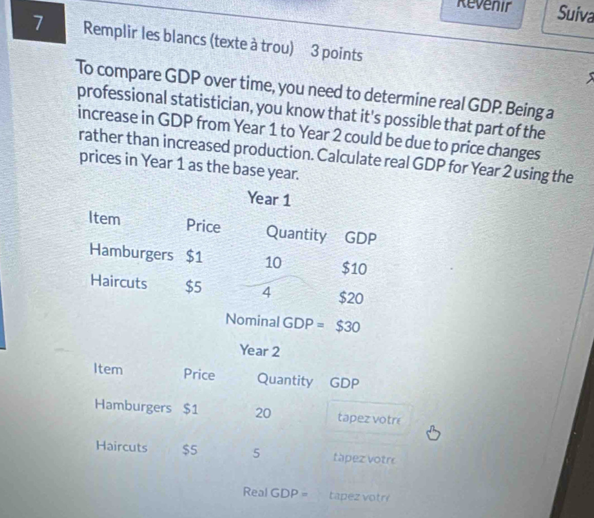 Revenir Suiva 
7 Remplir les blancs (texte à trou) 3 points 
To compare GDP over time, you need to determine real GDP. Being a 
professional statistician, you know that it's possible that part of the 
increase in GDP from Year 1 to Year 2 could be due to price changes 
rather than increased production. Calculate real GDP for Year 2 using the 
prices in Year 1 as the base year.
Year 1
Item Price Quantity GDP 
Hamburgers $1 10
$10
Haircuts $5
4
$20
Nominal GDP =$30
Year 2
Item Price Quantity GDP 
Hamburgers $1 20 tapez votre 
Haircuts $5 5 tápez votr 
Real GDP= tapez votr