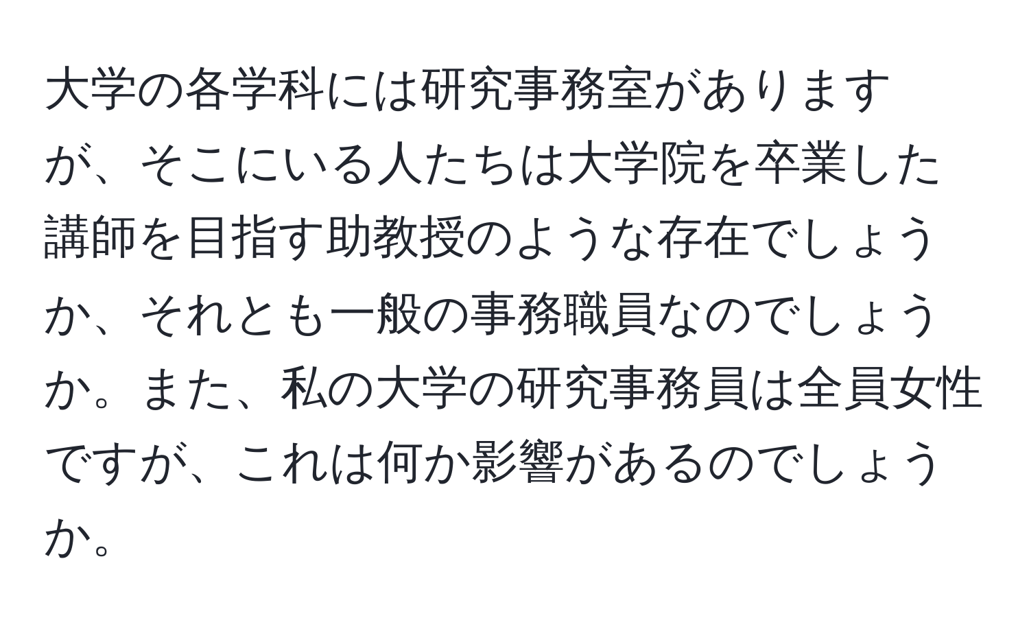 大学の各学科には研究事務室がありますが、そこにいる人たちは大学院を卒業した講師を目指す助教授のような存在でしょうか、それとも一般の事務職員なのでしょうか。また、私の大学の研究事務員は全員女性ですが、これは何か影響があるのでしょうか。