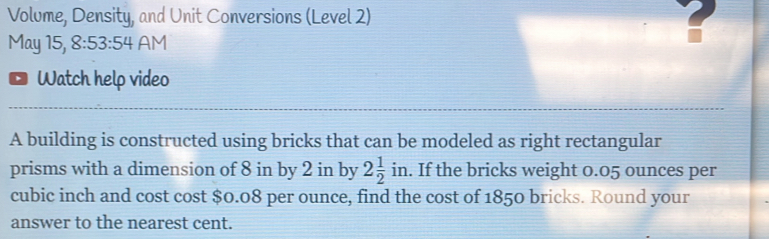 Volume, Density, and Unit Conversions (Level 2) 
May 15, 8:53:54 AM 
Watch help video 
A building is constructed using bricks that can be modeled as right rectangular 
prisms with a dimension of 8 in by 2 in by 2 1/2 in. If the bricks weight 0.05 ounces per
cubic inch and cost cost $0.08 per ounce, find the cost of 1850 bricks. Round your 
answer to the nearest cent.