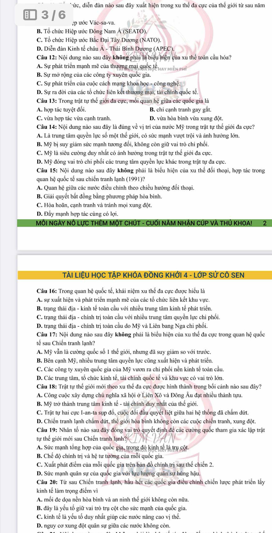 Tức, diễn đàn nào sau đây xuất hiện trong xu thế đa cực của thế giới từ sau năm
3/ 6
:p ước Vác-sa-va.
B. Tổ chức Hiệp ước Đông Nam Á (SEATO).
C. Tổ chức Hiệp ước Bắc Đại Tây Dương (NATO).
D. Diễn đàn Kinh tế châu Á - Thái Bình Dương (APEC).
Câu 12: Nội dung nào sau đây không phải là biểu hiện của xu thể toàn cầu hóa?
A. Sự phát triển mạnh mẽ của thương mại quốc tổ may miễn phí
B. Sự mở rộng của các công ty xuyên quốc gia.
C. Sự phát triển của cuộc cách mạng khoa học - công nghệ.
D. Sự ra đời của các tổ chức liên kết thương mại, tài chính quốc tế.
Câu 13: Trong trật tự thế giới đa cực, mối quan hệ giữa các quốc gia là
A. hợp tác tuyệt đối. B. chỉ cạnh tranh gay gắt.
C. vừa hợp tác vừa cạnh tranh. D. vừa hòa bình vừa xung đột.
Câu 14: Nội dung nào sau đây là đúng về vị trí của nước Mỹ trong trật tự thế giới đa cực?
A. Là trung tâm quyền lực số một thế giới, có sức mạnh vượt trội và ảnh hưởng lớn.
B. Mỹ bị suy giảm sức mạnh tương đối, không còn giữ vai trò chi phối.
C. Mỹ là siêu cường duy nhất có ảnh hưởng trong trật tự thế giới đa cực.
D. Mỹ đóng vai trò chi phối các trung tâm quyền lực khác trong trật tự đa cực.
Câu 15: Nội dung nào sau đây không phải là biểu hiện của xu thế đối thoại, hợp tác trong
quan hệ quốc tế sau chiến tranh lạnh (1991)?
A. Quan hệ giữa các nước điều chỉnh theo chiều hướng đối thoại.
B. Giải quyết bất đồng bằng phương pháp hòa bình.
C. Hòa hoãn, cạnh tranh và tránh mọi xung đột.
D. Đầy mạnh hợp tác cùng có lợi.
MÔI NGÀY NÔ LựC THÊM MộT CHÚT - CUỐI NăM NHẬN CÚP VÀ THÚ KHOA! 2
TẠI LIỆU HỌC TẠP KHÓA ĐỒNG KHỚI 4 - LớP Sử CÔ SEN
Câu 16: Trong quan hệ quốc tế, khái niệm xu thế đa cực được hiểu là
A. sự xuất hiện và phát triển mạnh mẽ của các tổ chức liên kết khu vực.
B. trạng thái địa - kinh tế toàn cầu với nhiều trung tâm kinh tế phát triển.
C. trạng thái địa - chính trị toàn cầu với nhiều trung tâm quyền lực chi phối.
D. trạng thái địa - chính trị toàn cầu do Mỹ và Liên bang Nga chi phối.
Câu 17: Nội dung nào sau đây không phải là biểu hiện của xu thế đa cực trong quan hệ quốc
tế sau Chiến tranh lạnh?
A. Mỹ vẫn là cường quốc số 1 thế giới, nhưng đã suy giảm so với trước.
B. Bên cạnh Mỹ, nhiều trung tâm quyền lực cũng xuất hiện và phát triển.
C. Các công ty xuyên quốc gia của Mỹ vươn ra chi phối nền kinh tế toàn cầu.
D. Các trung tâm, tổ chức kinh tế, tài chính quốc tế và khu vực có vai trò lớn.
Câu 18: Trật tự thế giới mới theo xu thế đa cực được hình thành trong bối cảnh nào sau đây?
A. Công cuộc xây dựng chủ nghĩa xã hội ở Liên Xô và Đông Âu đạt nhiều thành tựu.
B. Mỹ trở thành trung tâm kinh tế - tài chính duy nhất của thế giới.
C. Trật tự hai cực I-an-ta sụp đổ, cuộc đối đầu quyết liệt giữa hai hệ thống đã chấm dứt.
D. Chiến tranh lạnh chẩm dứt, thế giới hòa bình không còn các cuộc chiến tranh, xung đột.
Câu 19: Nhân tố nào sau đây đóng vai trò quyết định đề các cường quốc tham gia xác lập trật
tự thế giới mới sau Chiến tranh lạnh?
A. Sức mạnh tổng hợp của quốc gia, trong đó kinh tế là trụ cột.
B. Chế độ chính trị và hệ tư tưởng của mỗi quốc gia.
C. Xuất phát điểm của mỗi quốc gia trên bản đồ chính trị sau thế chiến 2.
D. Sức mạnh quân sự của quốc gia với lực lượng quân sự hùng hậu.
Câu 20: Từ sau Chiến tranh lạnh, hầu hết các quốc gia điều chinh chiến lược phát triển lấy
kinh tế làm trọng điểm vì
A. mối đe dọa nền hòa bình và an ninh thế giới không còn nữa.
B. đây là yếu tố giữ vai trò trụ cột cho sức mạnh của quốc gia.
C. kinh tế là yếu tố duy nhất giúp các nước nâng cao vị thế.
D. nguy cơ xung đột quân sự giữa các nước không còn.