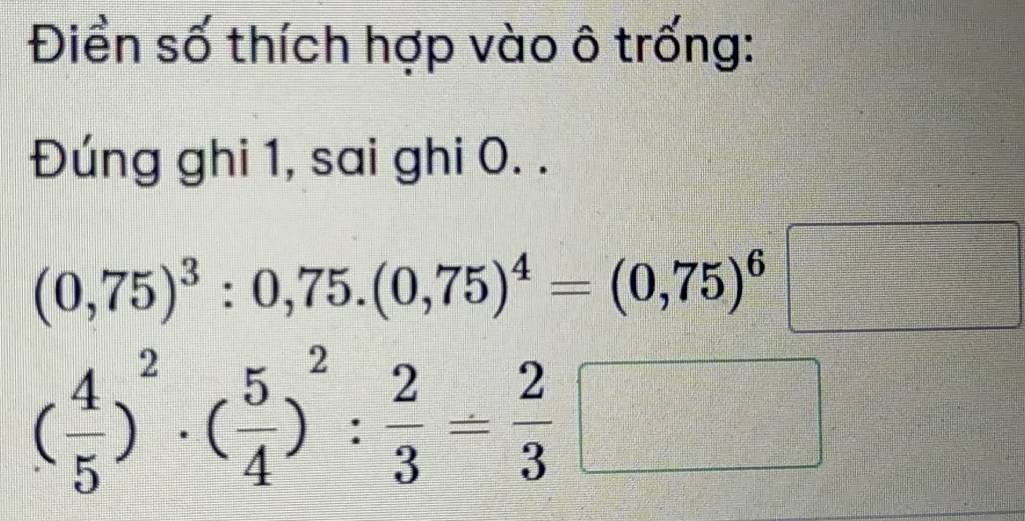 Điển số thích hợp vào ô trống: 
Đúng ghi 1, sai ghi 0. .
(0,75)^3:0,75.(0,75)^4=(0,75)^6 =□
( 4/5 )^2· ( 5/4 )^2: 2/3 = 2/3 □